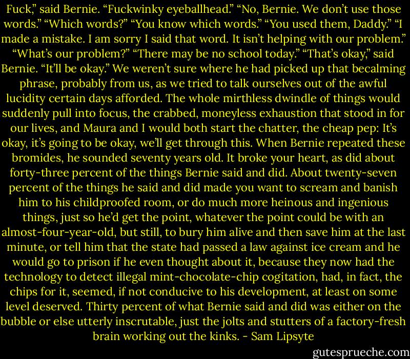 Fuck,” said Bernie. “Fuckwinky eyeballhead.” “No, Bernie. We don’t use those words.” “Which words?” “You know which words.” “You used them, Daddy.” “I made a mistake. I am sorry I said that word. It isn’t helping with our problem.” “What’s our problem?” “There may be no school today.” “That’s okay,” said Bernie. “It’ll be okay.” We weren’t sure where he had picked up that becalming phrase, probably from us, as we tried to talk ourselves out of the awful lucidity certain days afforded. The whole mirthless dwindle of things would suddenly pull into focus, the crabbed, moneyless exhaustion that stood in for our lives, and Maura and I would both start the chatter, the cheap pep: It’s okay, it’s going to be okay, we’ll get through this. When Bernie repeated these bromides, he sounded seventy years old. It broke your heart, as did about forty-three percent of the things Bernie said and did. About twenty-seven percent of the things he said and did made you want to scream and banish him to his childproofed room, or do much more heinous and ingenious things, just so he’d get the point, whatever the point could be with an almost-four-year-old, but still, to bury him alive and then save him at the last minute, or tell him that the state had passed a law against ice cream and he would go to prison if he even thought about it, because they now had the technology to detect illegal mint-chocolate-chip cogitation, had, in fact, the chips for it, seemed, if not conducive to his development, at least on some level deserved. Thirty percent of what Bernie said and did was either on the bubble or else utterly inscrutable, just the jolts and stutters of a factory-fresh brain working out the kinks. - Sam Lipsyte