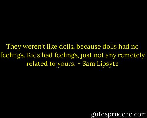 They weren’t like dolls, because dolls had no feelings. Kids had feelings, just not any remotely related to yours. - Sam Lipsyte