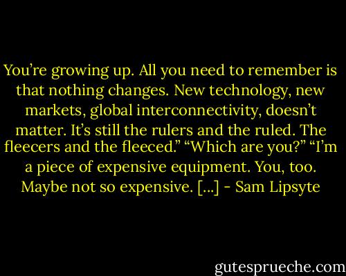 You’re growing up. All you need to remember is that nothing changes. New technology, new markets, global interconnectivity, doesn’t matter. It’s still the rulers and the ruled. The fleecers and the fleeced.” “Which are you?” “I’m a piece of expensive equipment. You, too. Maybe not so expensive. [...] - Sam Lipsyte