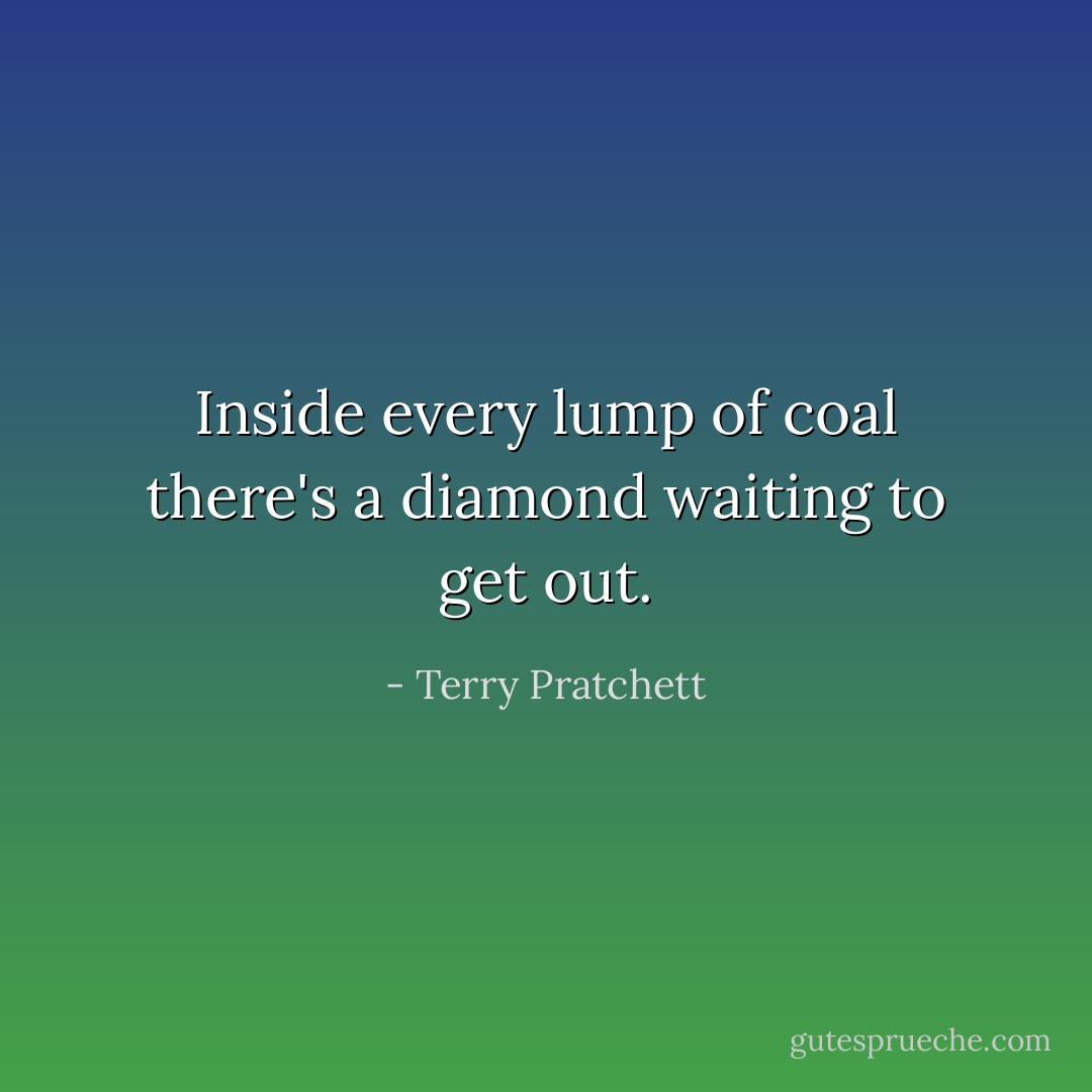 Inside every lump of coal there's a diamond waiting to get out. - Terry Pratchett