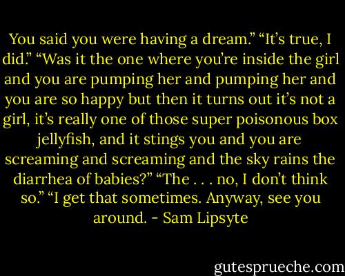 You said you were having a dream.” “It’s true, I did.” “Was it the one where you’re inside the girl and you are pumping her and pumping her and you are so happy but then it turns out it’s not a girl, it’s really one of those super poisonous box jellyfish, and it stings you and you are screaming and screaming and the sky rains the diarrhea of babies?” “The . . . no, I don’t think so.” “I get that sometimes. Anyway, see you around. - Sam Lipsyte
