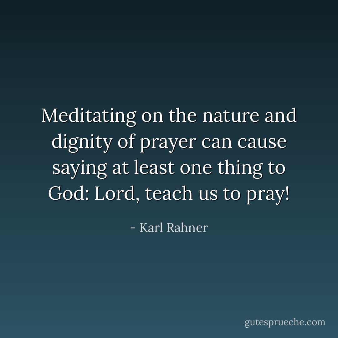 Meditating on the nature and dignity of prayer can cause saying at least one thing to God: Lord, teach us to pray! - Karl Rahner