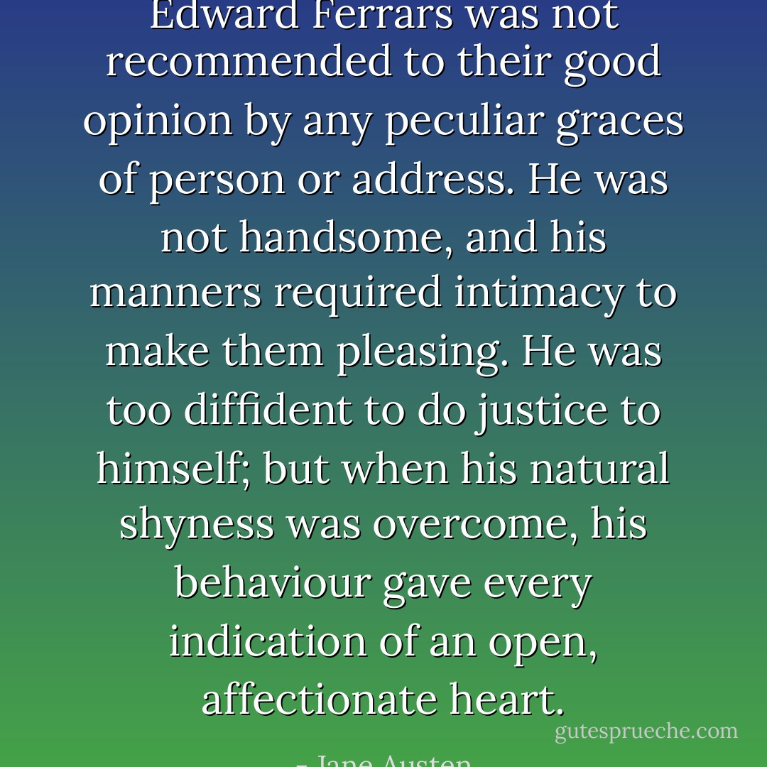 Edward Ferrars was not recommended to their good opinion by any peculiar graces of person or address. He was not handsome, and his manners required intimacy to make them pleasing. He was too diffident to do justice to himself; but when his natural shyness was overcome, his behaviour gave every indication of an open, affectionate heart. - Jane Austen