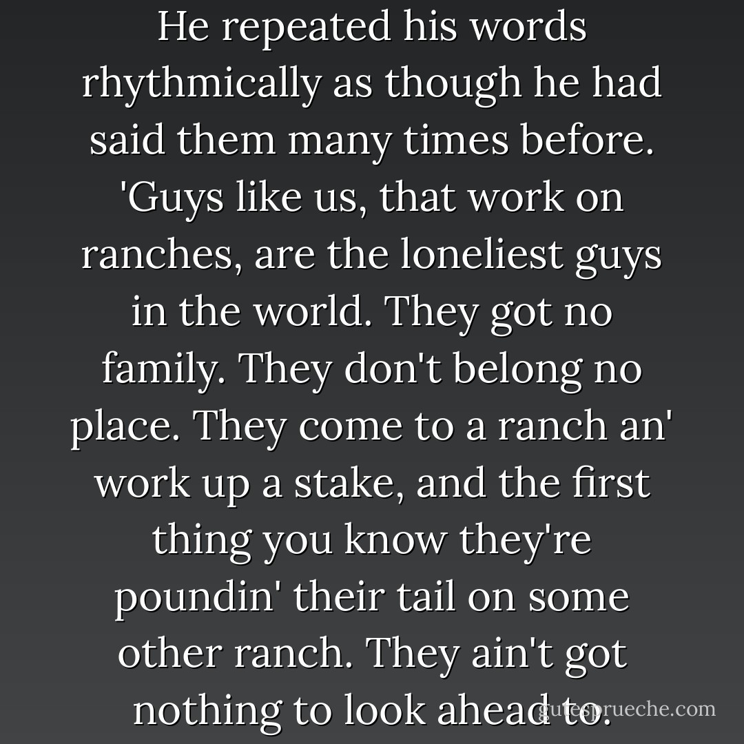 George's voice became deeper. He repeated his words rhythmically as though he had said them many times before. 'Guys like us, that work on ranches, are the loneliest guys in the world. They got no family. They don't belong no place. They come to a ranch an' work up a stake, and the first thing you know they're poundin' their tail on some other ranch. They ain't got nothing to look ahead to. - John Steinbeck