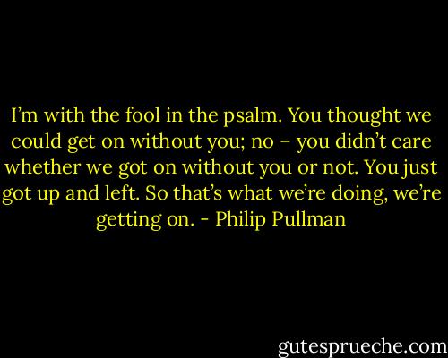 I’m with the fool in the psalm. You thought we could get on without you; no – you didn’t care whether we got on without you or not. You just got up and left. So that’s what we’re doing, we’re getting on. - Philip Pullman