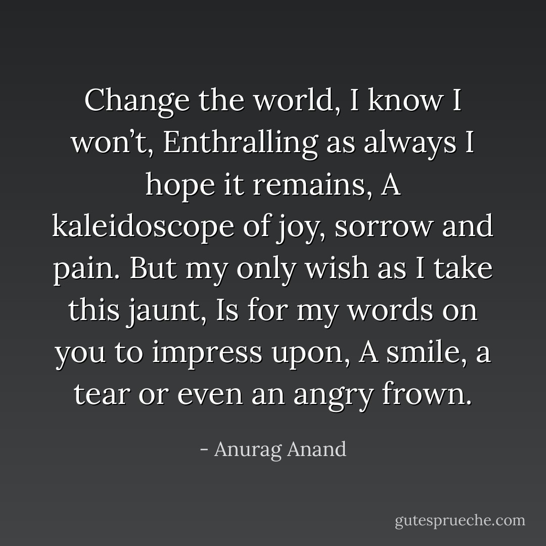 Change the world, I know I won’t,<br />Enthralling as always I hope it remains,<br />A kaleidoscope of joy, sorrow and pain.<br />But my only wish as I take this jaunt,<br />Is for my words on you to impress upon,<br />A smile, a tear or even an angry frown. - Anurag Anand