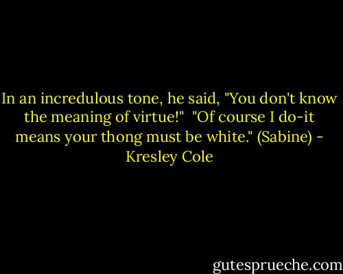 In an incredulous tone, he said, "You don't know the meaning of virtue!" <br />"Of course I do-it means your thong must be white." (Sabine) - Kresley Cole