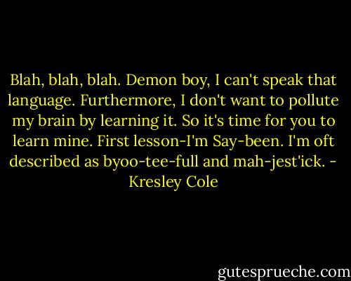 Blah, blah, blah. Demon boy, I can't speak that language. Furthermore, I don't want to pollute my brain by learning it. So it's time for you to learn mine. First lesson-I'm Say-been. I'm oft described as byoo-tee-full and mah-jest'ick. - Kresley Cole