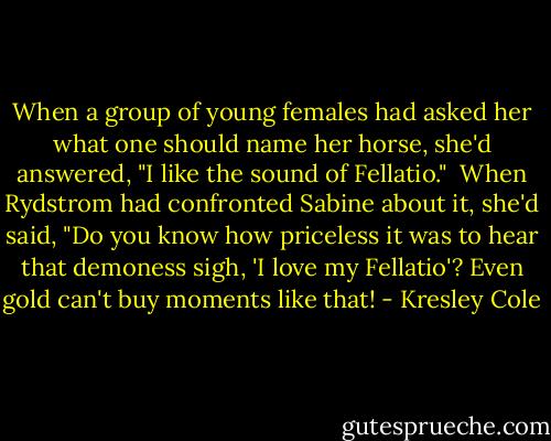 When a group of young females had asked her what one should name her horse, she'd answered, "I like the sound of Fellatio." <br />When Rydstrom had confronted Sabine about it, she'd said, "Do you know how priceless it was to hear that demoness sigh, 'I love my Fellatio'? Even gold can't buy moments like that! - Kresley Cole