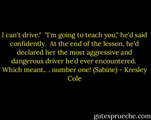 I can't drive." <br />"I'm going to teach you," he'd said confidently. <br />At the end of the lesson, he'd declared her the most aggressive and dangerous driver he'd ever encountered. <br />Which meant.. . number one! (Sabine) - Kresley Cole