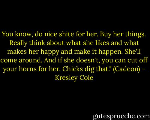 You know, do nice shite for her. Buy her things. Really think about what she likes and what makes her happy and make it happen. She'll come around. And if she doesn't, you can cut off your horns for her. Chicks dig that." (Cadeon) - Kresley Cole