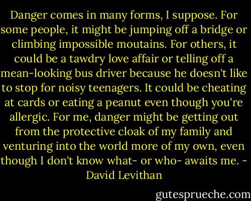 Danger comes in many forms, I suppose. For some people, it might be jumping off a bridge or climbing impossible moutains. For others, it could be a tawdry love affair or telling off a mean-looking bus driver because he doesn't like to stop for noisy teenagers. It could be cheating at cards or eating a peanut even though you're allergic. For me, danger might be getting out from the protective cloak of my family and venturing into the world more of my own, even though I don't know what- or who- awaits me. - David Levithan