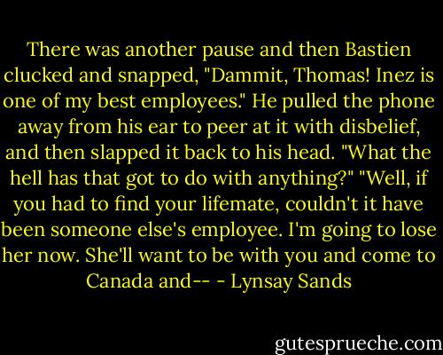There was another pause and then Bastien clucked and snapped, "Dammit, Thomas! Inez is one of my best employees."<br />He pulled the phone away from his ear to peer at it with disbelief, and then slapped it back to his head. "What the hell has that got to do with anything?"<br />"Well, if you had to find your lifemate, couldn't it have been someone else's employee. I'm going to lose her now. She'll want to be with you and come to Canada and-- - Lynsay Sands
