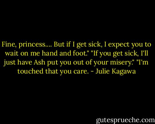 Fine, princess.... But if I get sick, I expect you to wait on me hand and foot."<br />"If you get sick, I'll just have Ash put you out of your misery."<br />"I'm touched that you care. - Julie Kagawa