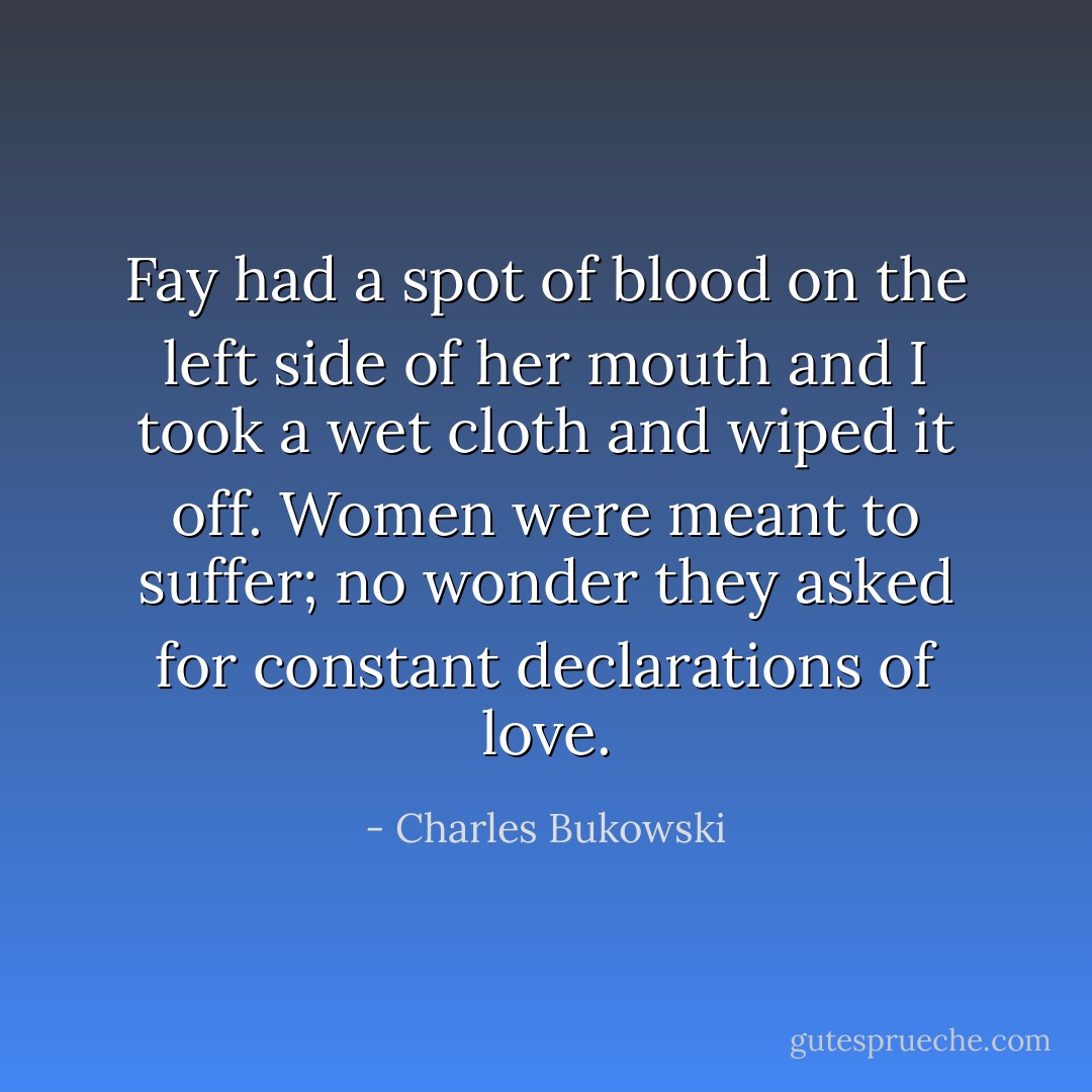 Fay had a spot of blood on the left side of her mouth and I took a wet cloth and wiped it off. Women were meant to suffer; no wonder they asked for constant declarations of love. - Charles Bukowski