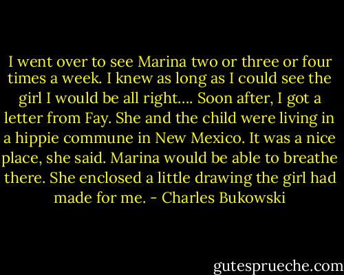 I went over to see Marina two or three or four times a week. I knew as long as I could see the girl I would be all right…. Soon after, I got a letter from Fay. She and the child were living in a hippie commune in New Mexico. It was a nice place, she said. Marina would be able to breathe there. She enclosed a little drawing the girl had made for me. - Charles Bukowski