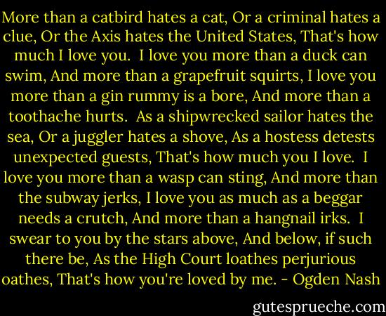 More than a catbird hates a cat,<br />Or a criminal hates a clue,<br />Or the Axis hates the United States,<br />That's how much I love you.<br /><br />I love you more than a duck can swim,<br />And more than a grapefruit squirts,<br />I love you more than a gin rummy is a bore,<br />And more than a toothache hurts.<br /><br />As a shipwrecked sailor hates the sea,<br />Or a juggler hates a shove,<br />As a hostess detests unexpected guests,<br />That's how much you I love.<br /><br />I love you more than a wasp can sting,<br />And more than the subway jerks,<br />I love you as much as a beggar needs a crutch,<br />And more than a hangnail irks.<br /><br />I swear to you by the stars above,<br />And below, if such there be,<br />As the High Court loathes perjurious oathes,<br />That's how you're loved by me. - Ogden Nash