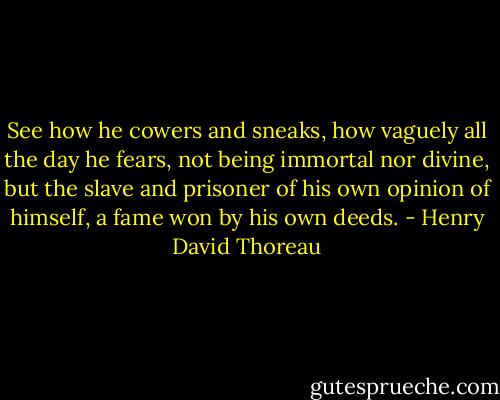 See how he cowers and sneaks, how vaguely all the day he fears, not being immortal nor divine, but the slave and prisoner of his own opinion of himself, a fame won by his own deeds. - Henry David Thoreau