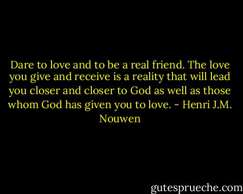Dare to love and to be a real friend. The love you give and receive is a reality that will lead you closer and closer to God as well as those whom God has given you to love. - Henri J.M. Nouwen
