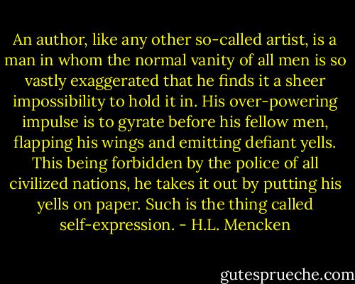 An author, like any other so-called artist, is a man in whom the normal vanity of all men is so vastly exaggerated that he finds it a sheer impossibility to hold it in. His over-powering impulse is to gyrate before his fellow men, flapping his wings and emitting defiant yells. This being forbidden by the police of all civilized nations, he takes it out by putting his yells on paper. Such is the thing called self-expression. - H.L. Mencken