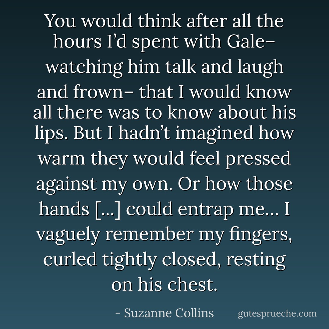 You would think after all the hours I’d spent with Gale– watching him talk and laugh and frown– that I would know all there was to know about his lips. But I hadn’t imagined how warm they would feel pressed against my own. Or how those hands [...] could entrap me… I vaguely remember my fingers, curled tightly closed, resting on his chest. - Suzanne Collins