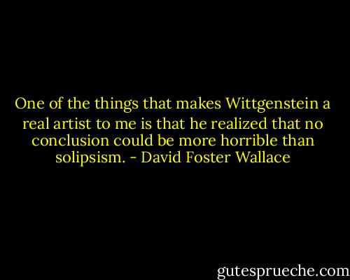 One of the things that makes Wittgenstein a real artist to me is that he realized that no conclusion could be more horrible than solipsism. - David Foster Wallace