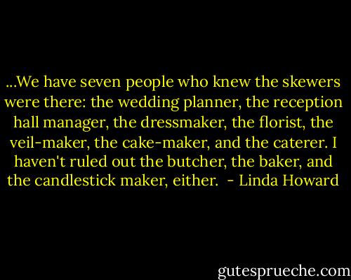 ...We have seven people who knew the skewers were there: the wedding planner, the reception hall manager, the dressmaker, the florist, the veil-maker, the cake-maker, and the caterer. I haven't ruled out the butcher, the baker, and the candlestick maker, either.  - Linda Howard