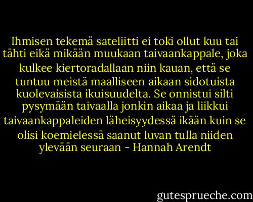 Ihmisen tekemä sateliitti ei toki ollut kuu tai tähti eikä mikään muukaan taivaankappale, joka kulkee kiertoradallaan niin kauan, että se tuntuu meistä maalliseen aikaan sidotuista kuolevaisista ikuisuudelta. Se onnistui silti pysymään taivaalla jonkin aikaa ja liikkui taivaankappaleiden läheisyydessä ikään kuin se olisi koemielessä saanut luvan tulla niiden ylevään seuraan - Hannah Arendt