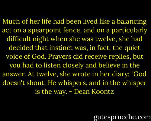 Much of her life had been lived like a balancing act on a spearpoint fence, and on a particularly difficult night when she was twelve, she had decided that instinct was, in fact, the quiet voice of God. Prayers did receive replies, but you had to listen closely and believe in the answer. At twelve, she wrote in her diary: "God doesn't shout; He whispers, and in the whisper is the way. - Dean Koontz