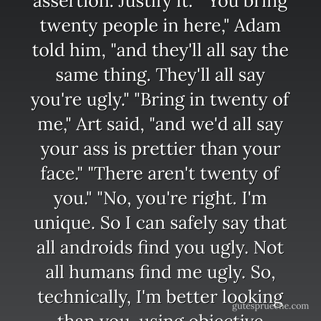 Ugly's still ugly, no matter how you see it."<br />"An interesting assertion. Justify it."<br />"You bring twenty people in here," Adam told him, "and they'll all say the same thing. They'll all say you're ugly."<br />"Bring in twenty of me," Art said, "and we'd all say your ass is prettier than your face."<br />"There aren't twenty of you."<br />"No, you're right. I'm unique. So I can safely say that all androids find you ugly. Not all humans find me ugly. So, technically, I'm better looking than you, using objective criteria. - Bernard Beckett