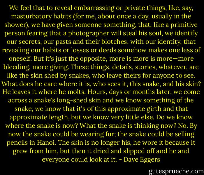 We feel that to reveal embarrassing or private things, like, say, masturbatory habits (for me, about once a day, usually in the shower), we have given someone something, that, like a primitive person fearing that a photographer will steal his soul, we identify our secrets, our pasts and their blotches, with our identity, that revealing our habits or losses or deeds somehow makes one less of oneself. But it's just the opposite, more is more is more—more bleeding, more giving. These things, details, stories, whatever, are like the skin shed by snakes, who leave theirs for anyone to see. What does he care where it is, who sees it, this snake, and his skin? He leaves it where he molts. Hours, days or months later, we come across a snake's long-shed skin and we know something of the snake, we know that it's of this approximate girth and that approximate length, but we know very little else. Do we know where the snake is now? What the snake is thinking now? No. By now the snake could be wearing fur; the snake could be selling pencils in Hanoi. The skin is no longer his, he wore it because it grew from him, but then it dried and slipped off and he and everyone could look at it. - Dave Eggers