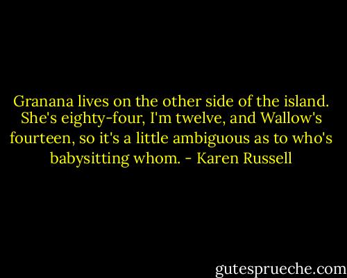 Granana lives on the other side of the island. She's eighty-four, I'm twelve, and Wallow's fourteen, so it's a little ambiguous as to who's babysitting whom. - Karen Russell