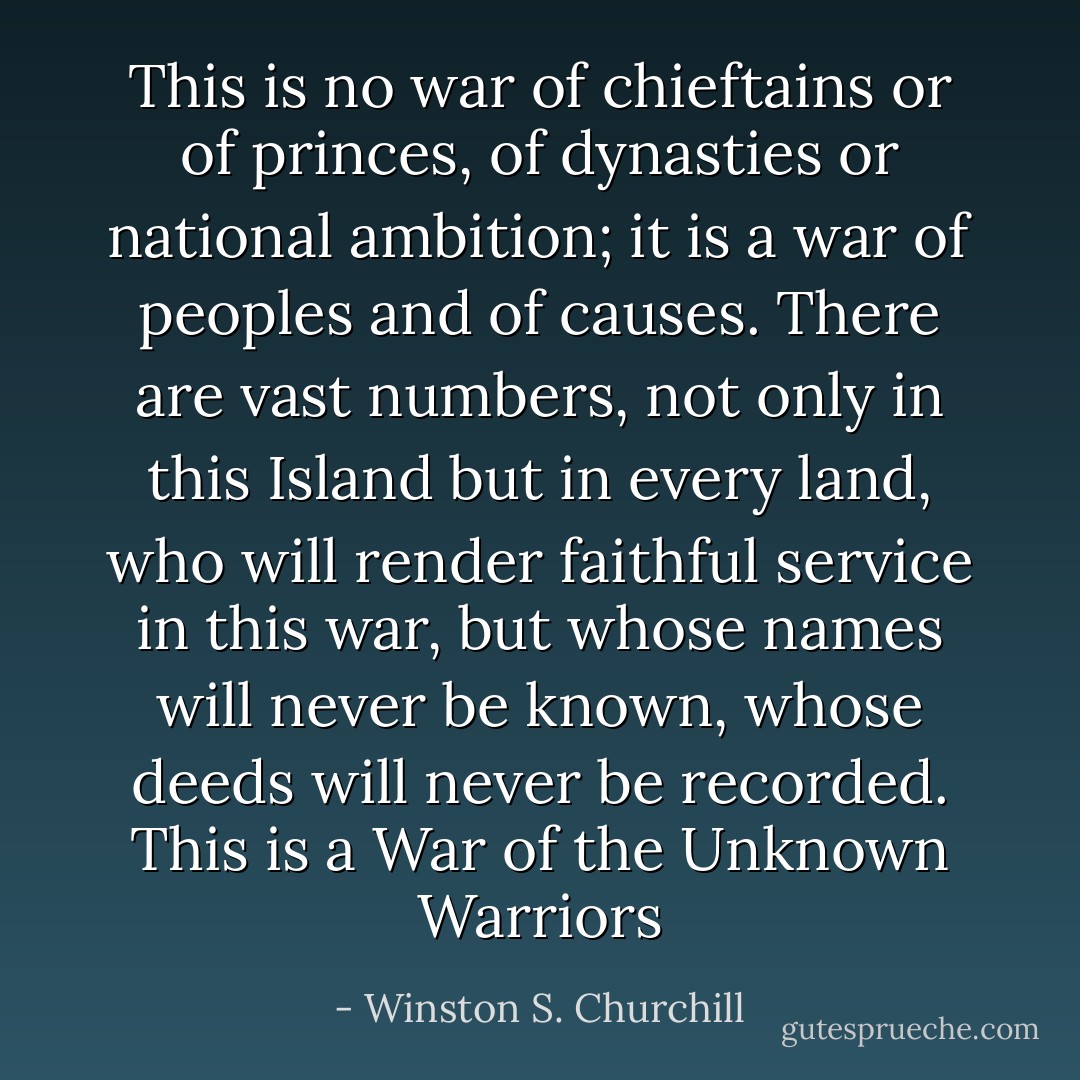 This is no war of chieftains or of princes, of dynasties or national ambition; it is a war of peoples and of causes. There are vast numbers, not only in this Island but in every land, who will render faithful service in this war, but whose names will never be known, whose deeds will never be recorded. This is a War of the Unknown Warriors - Winston S. Churchill