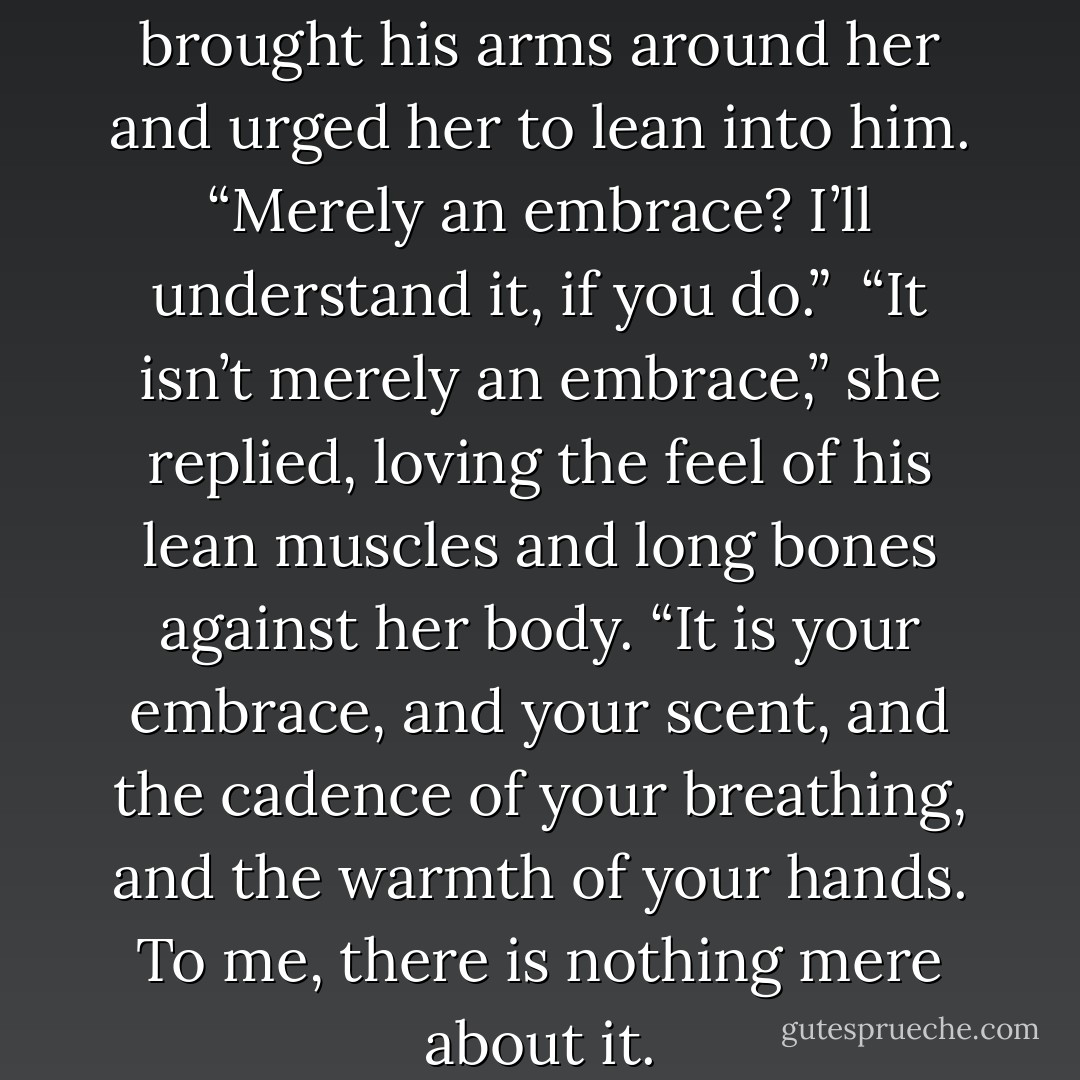 Is this all you want, Anna?” He brought his arms around her and urged her to lean into him. “Merely an embrace? I’ll understand it, if you do.” <br />“It isn’t merely an embrace,” she replied, loving the feel of his lean muscles and long bones against her body. “It is your embrace, and your scent, and the cadence of your breathing, and the warmth of your hands. To me, there is nothing mere about it. - Grace Burrowes