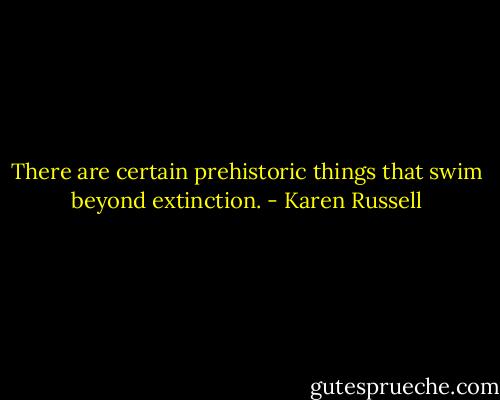 There are certain prehistoric things that swim beyond extinction. - Karen Russell
