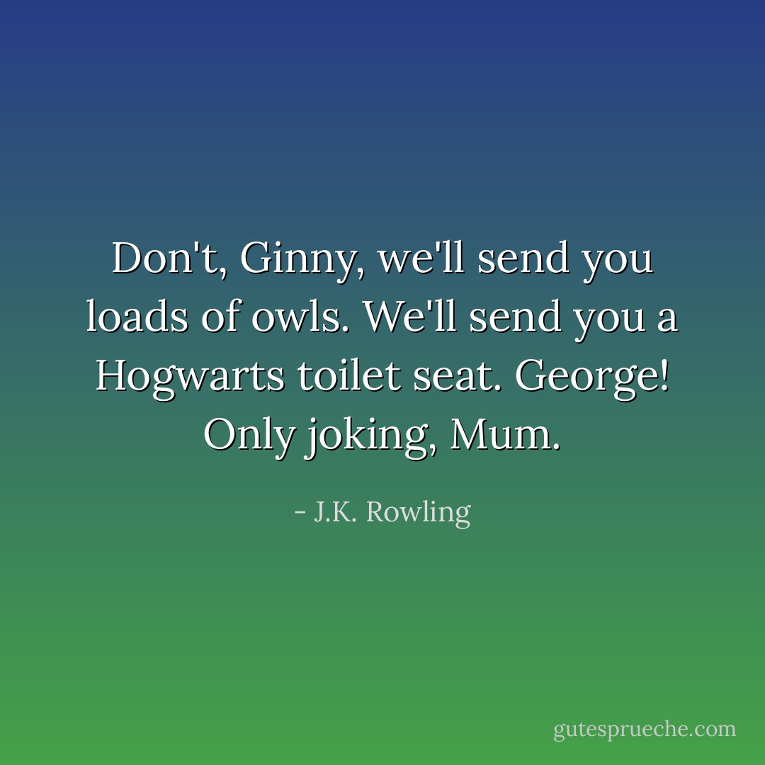 Don't, Ginny, we'll send you loads of owls.<br />We'll send you a Hogwarts toilet seat.<br />George!<br />Only joking, Mum. - J.K. Rowling