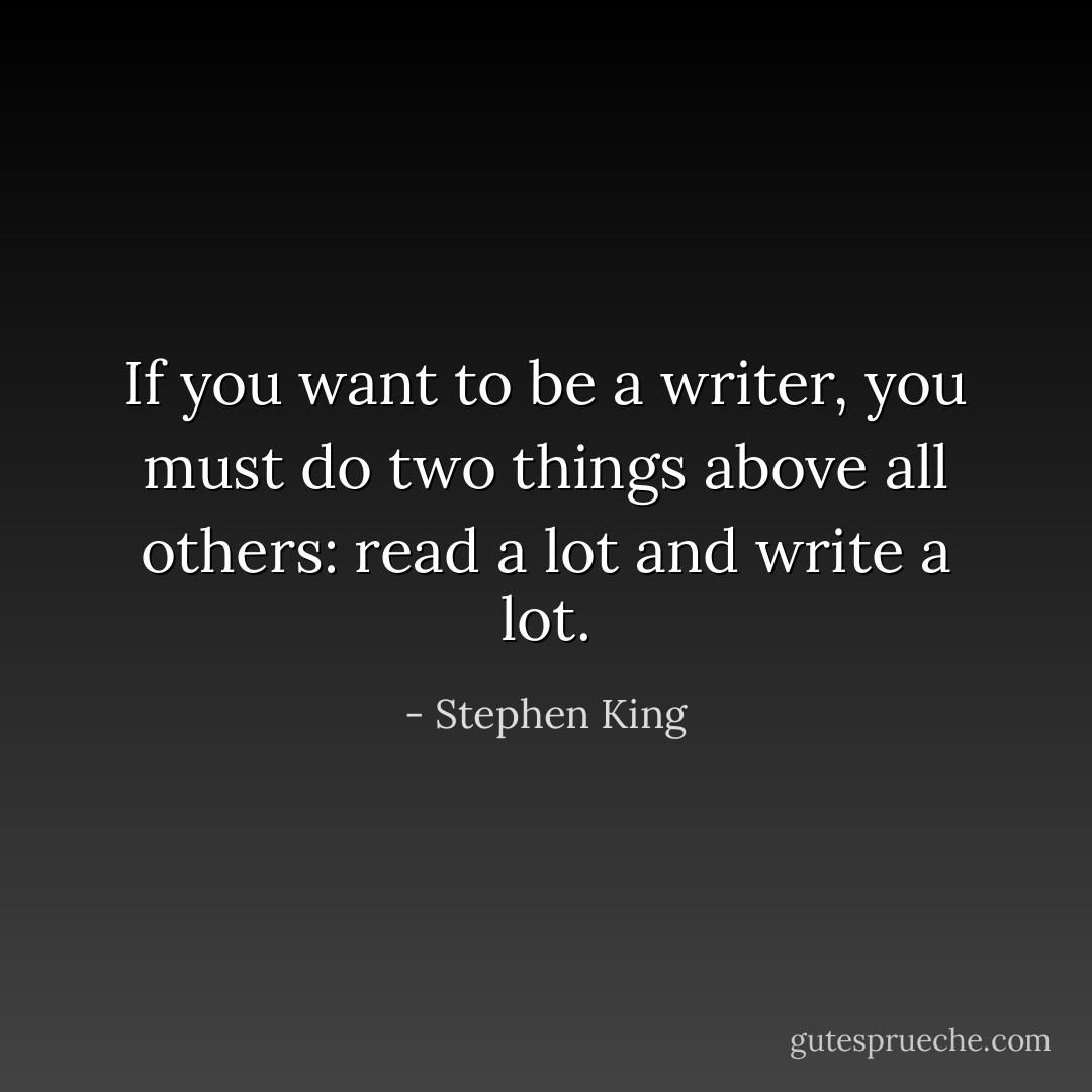 If you want to be a writer, you must do two things above all others: read a lot and write a lot. - Stephen King