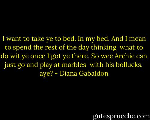 I want to take ye to bed. In my bed. And I mean to spend the rest of the day thinking <br />what to do wit ye once I got ye there. So wee Archie can just go and play at marbles <br />with his bollucks, aye? - Diana Gabaldon