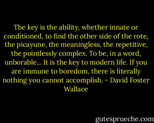 The key is the ability, whether innate or conditioned, to find the other side of the rote, the picayune, the meaningless, the repetitive, the pointlessly complex. To be, in a word, unborable... It is the key to modern life. If you are immune to boredom, there is literally nothing you cannot accomplish. - David Foster Wallace