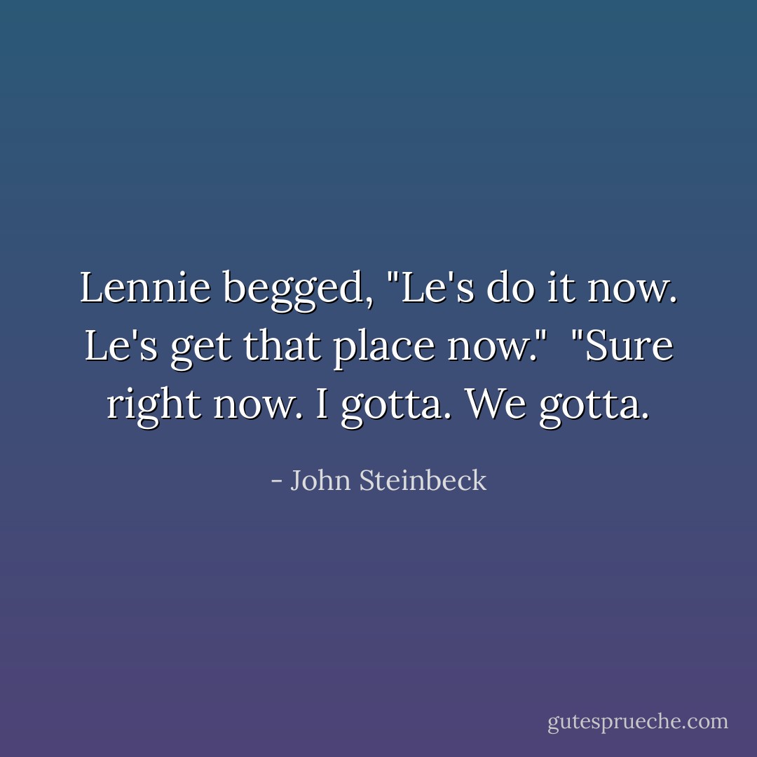 Lennie begged, "Le's do it now. Le's get that place now." <br />"Sure right now. I gotta. We gotta. - John Steinbeck