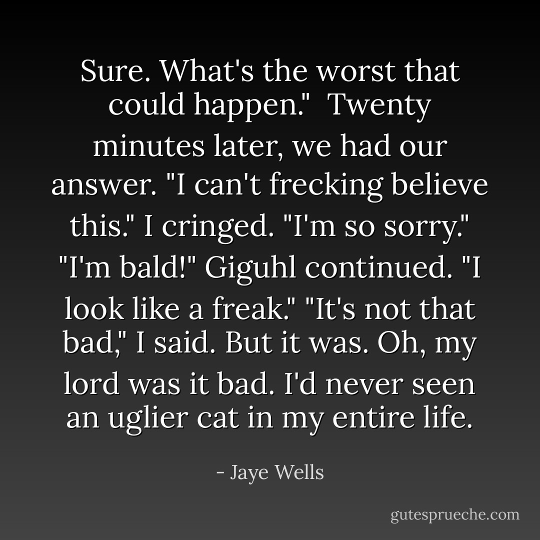 Sure. What's the worst that could happen." <br />Twenty minutes later, we had our answer. "I can't frecking believe this."<br />I cringed. "I'm so sorry."<br />"I'm bald!" Giguhl continued. "I look like a freak."<br />"It's not that bad," I said. But it was. Oh, my lord was it bad. I'd never seen an uglier cat in my entire life. - Jaye Wells