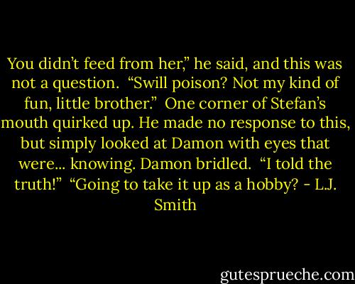 You didn’t feed from her,” he said, and this was not a question.<br /><br />“Swill poison? Not my kind of fun, little brother.”<br /><br />One corner of Stefan’s mouth quirked up. He made no response to this, but simply looked at Damon with eyes that were... knowing. Damon bridled.<br /><br />“I told the truth!”<br /><br />“Going to take it up as a hobby? - L.J. Smith