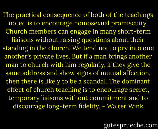 The practical consequence of both of the teachings noted is to encourage homosexual promiscuity. Church members can engage in many short-term liaisons without raising questions about their standing in the church. We tend not to pry into one another's private lives. But if a man brings another man to church with him regularly, if they give the same address and show signs of mutual affection, then there is likely to be a scandal. The dominant effect of church teaching is to encourage secret, temporary liaisons without commitment and to discourage long-term fidelity. - Walter Wink