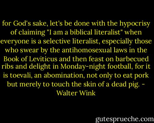 for God's sake, let's be done with the hypocrisy of claiming "I am a biblical literalist" when everyone is a selective literalist, especially those who swear by the antihomosexual laws in the Book of Leviticus and then feast on barbecued ribs and delight in Monday-night football, for it is toevali, an abomination, not only to eat pork but merely to touch the skin of a dead pig. - Walter Wink
