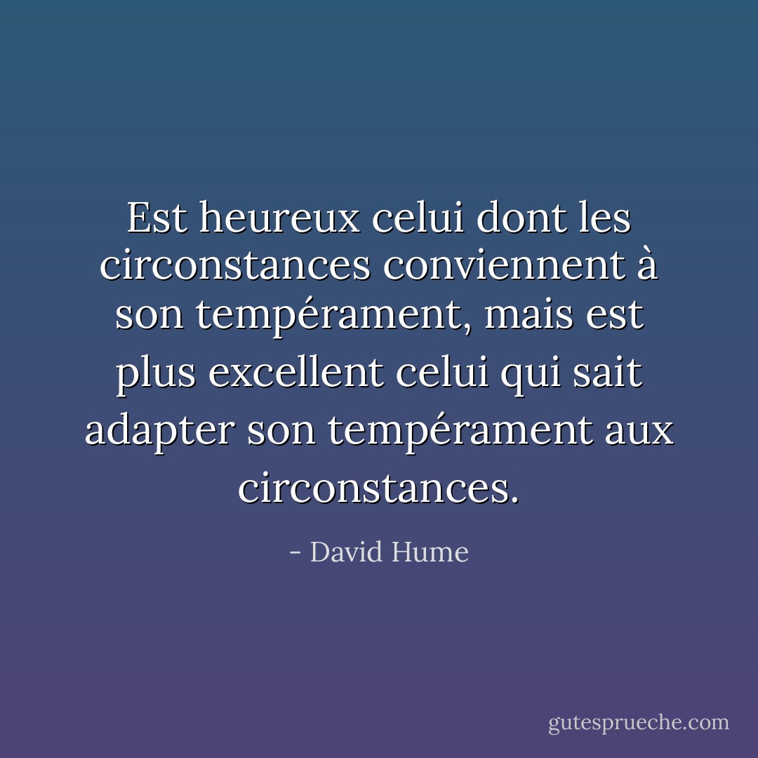 Est heureux celui dont les circonstances conviennent à son tempérament, mais est plus excellent celui qui sait adapter son tempérament aux circonstances. - David Hume