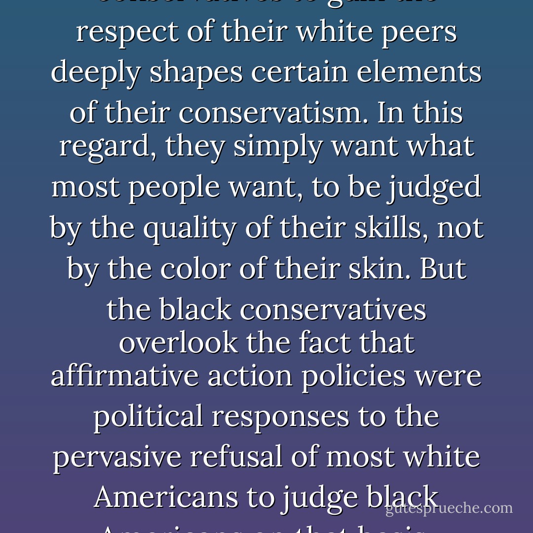 The need of black conservatives to gain the respect of their white peers deeply shapes certain elements of their conservatism. In this regard, they simply want what most people want, to be judged by the quality of their skills, not by the color of their skin. But the black conservatives overlook the fact that affirmative action policies were political responses to the pervasive refusal of most white Americans to judge black Americans on that basis. - Cornel West
