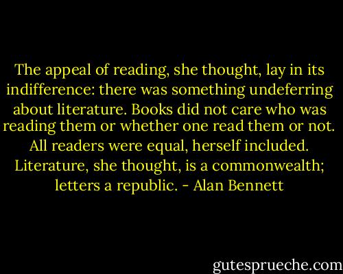 The appeal of reading, she thought, lay in its indifference: there was something undeferring about literature. Books did not care who was reading them or whether one read them or not. All readers were equal, herself included. Literature, she thought, is a commonwealth; letters a republic. - Alan Bennett