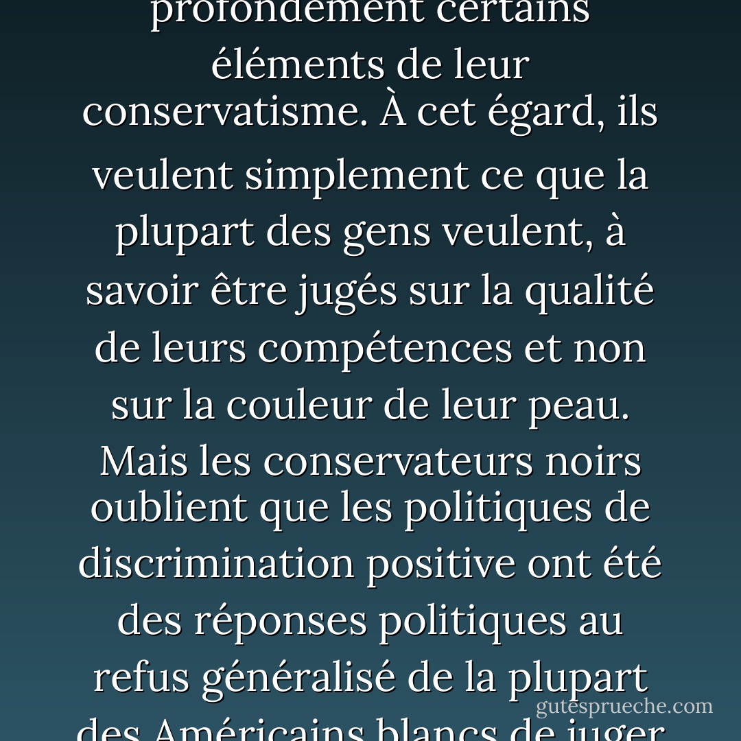 Le besoin des conservateurs noirs de gagner le respect de leurs pairs blancs façonne profondément certains éléments de leur conservatisme. À cet égard, ils veulent simplement ce que la plupart des gens veulent, à savoir être jugés sur la qualité de leurs compétences et non sur la couleur de leur peau. Mais les conservateurs noirs oublient que les politiques de discrimination positive ont été des réponses politiques au refus généralisé de la plupart des Américains blancs de juger les Noirs américains sur cette base. - Cornel West