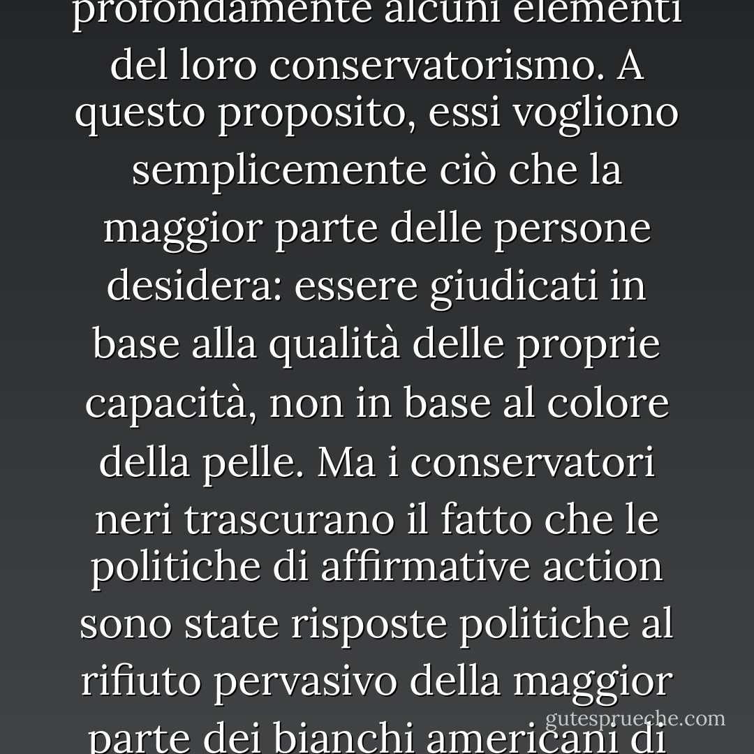 Il bisogno dei conservatori neri di ottenere il rispetto dei loro coetanei bianchi plasma profondamente alcuni elementi del loro conservatorismo. A questo proposito, essi vogliono semplicemente ciò che la maggior parte delle persone desidera: essere giudicati in base alla qualità delle proprie capacità, non in base al colore della pelle. Ma i conservatori neri trascurano il fatto che le politiche di affirmative action sono state risposte politiche al rifiuto pervasivo della maggior parte dei bianchi americani di giudicare i neri americani su questa base. - Cornel West