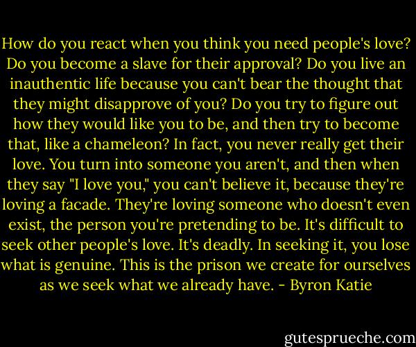 How do you react when you think you need people's love? Do you become a slave for their approval? Do you live an inauthentic life because you can't bear the thought that they might disapprove of you? Do you try to figure out how they would like you to be, and then try to become that, like a chameleon? In fact, you never really get their love. You turn into someone you aren't, and then when they say "I love you," you can't believe it, because they're loving a facade. They're loving someone who doesn't even exist, the person you're pretending to be. It's difficult to seek other people's love. It's deadly. In seeking it, you lose what is genuine. This is the prison we create for ourselves as we seek what we already have. - Byron Katie